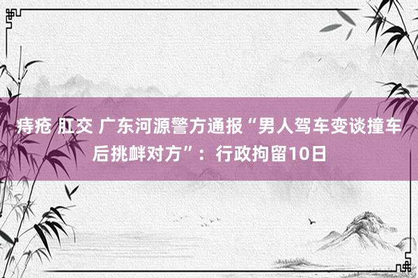痔疮 肛交 广东河源警方通报“男人驾车变谈撞车后挑衅对方”：行政拘留10日