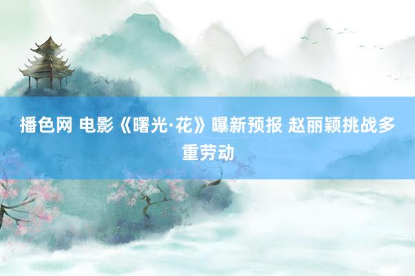 播色网 电影《曙光·花》曝新预报 赵丽颖挑战多重劳动