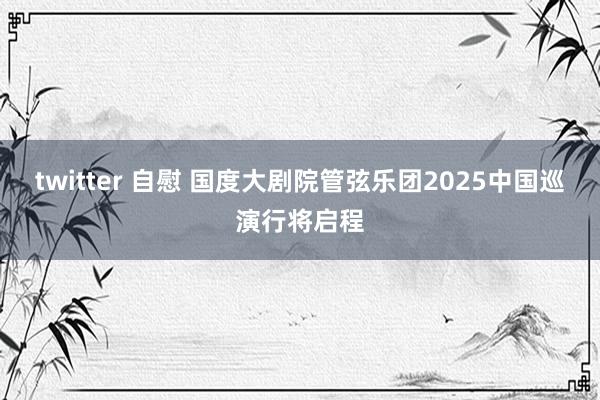 twitter 自慰 国度大剧院管弦乐团2025中国巡演行将启程