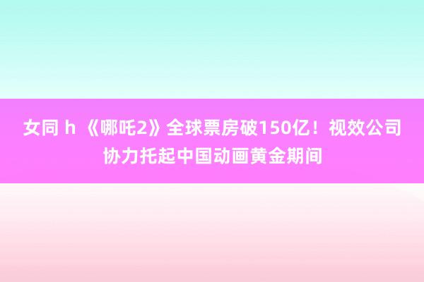 女同 h 《哪吒2》全球票房破150亿！视效公司协力托起中国动画黄金期间
