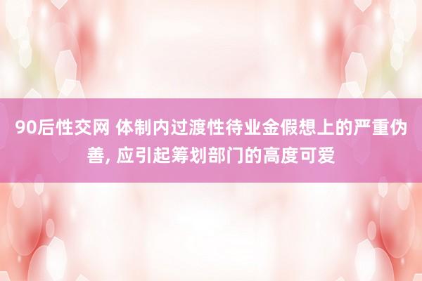 90后性交网 体制内过渡性待业金假想上的严重伪善， 应引起筹划部门的高度可爱
