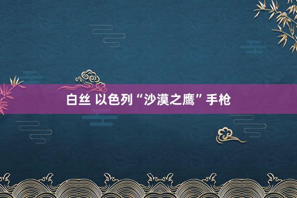 白丝 以色列“沙漠之鹰”手枪