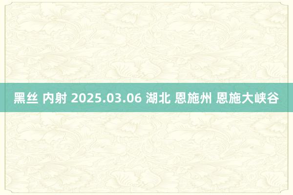 黑丝 内射 2025.03.06 湖北 恩施州 恩施大峡谷
