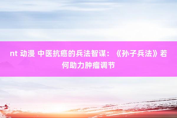 nt 动漫 中医抗癌的兵法智谋：《孙子兵法》若何助力肿瘤调节