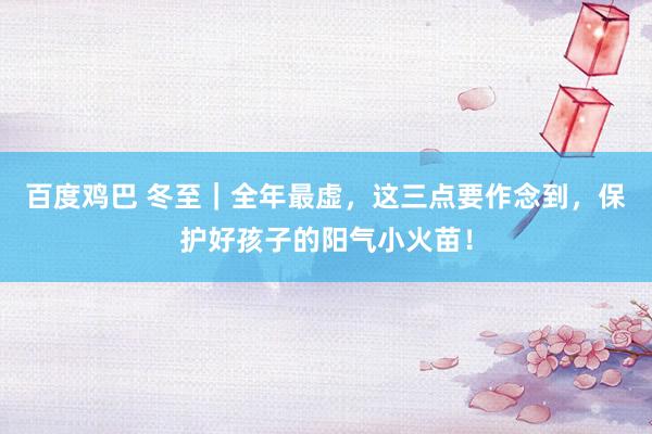 百度鸡巴 冬至｜全年最虚，这三点要作念到，保护好孩子的阳气小火苗！
