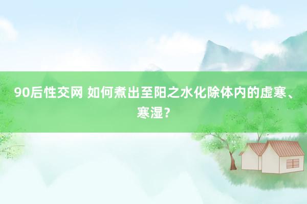 90后性交网 如何煮出至阳之水化除体内的虚寒、寒湿？