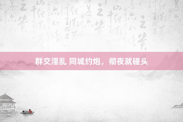 群交淫乱 同城约炮，彻夜就碰头