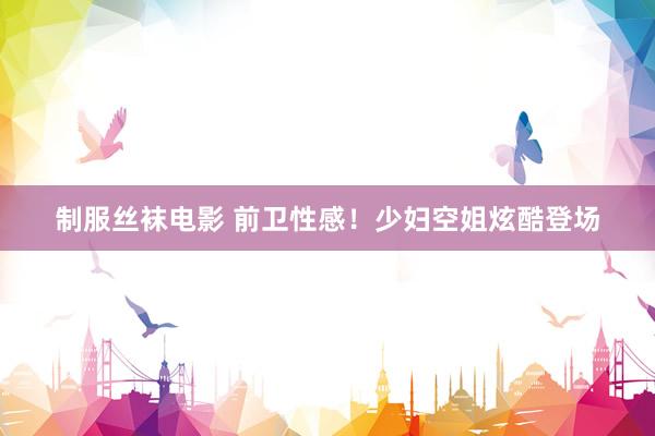 制服丝袜电影 前卫性感！少妇空姐炫酷登场