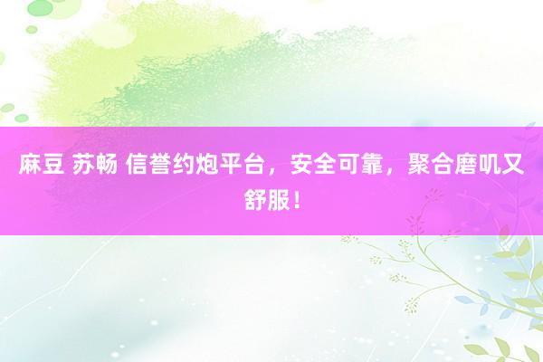 麻豆 苏畅 信誉约炮平台，安全可靠，聚合磨叽又舒服！