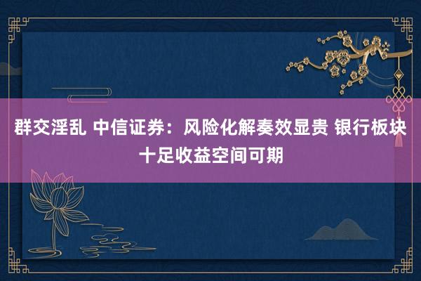 群交淫乱 中信证券：风险化解奏效显贵 银行板块十足收益空间可期