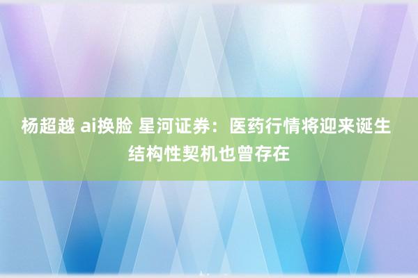 杨超越 ai换脸 星河证券：医药行情将迎来诞生 结构性契机也曾存在