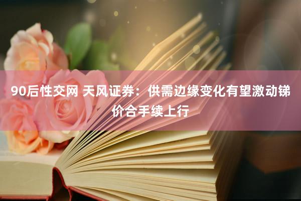 90后性交网 天风证券：供需边缘变化有望激动锑价合手续上行
