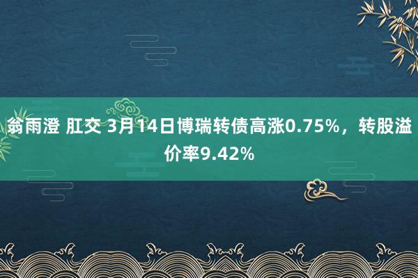 翁雨澄 肛交 3月14日博瑞转债高涨0.75%，转股溢价率9.42%