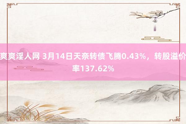 爽爽淫人网 3月14日天奈转债飞腾0.43%，转股溢价率137.62%