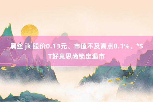 黑丝 jk 股价0.13元、市值不及高点0.1%，*ST好意思尚锁定退市