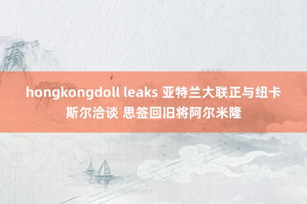 hongkongdoll leaks 亚特兰大联正与纽卡斯尔洽谈 思签回旧将阿尔米隆