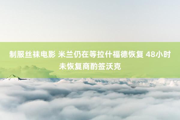 制服丝袜电影 米兰仍在等拉什福德恢复 48小时未恢复商酌签沃克