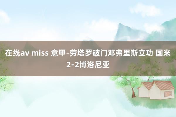 在线av miss 意甲-劳塔罗破门邓弗里斯立功 国米2-2博洛尼亚