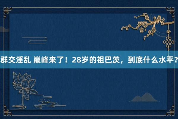 群交淫乱 巅峰来了！28岁的祖巴茨，到底什么水平？