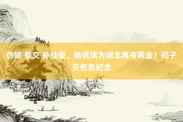 伪娘 拳交 孙佳俊、杨佩琪为湖北再夺两金！闫子贝伤愈纪念