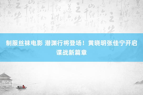 制服丝袜电影 潜渊行将登场！黄晓明张佳宁开启谍战新篇章
