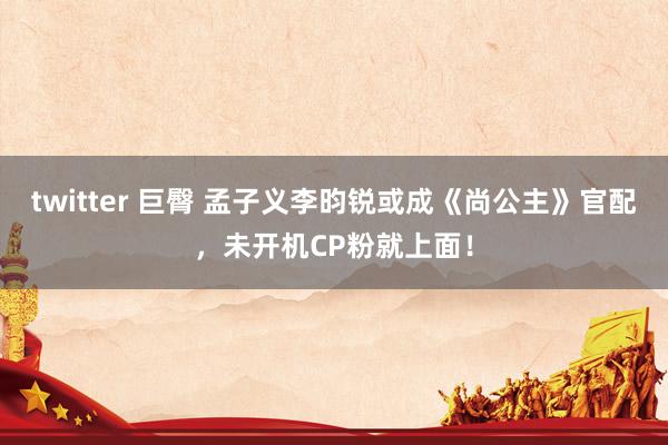 twitter 巨臀 孟子义李昀锐或成《尚公主》官配，未开机CP粉就上面！