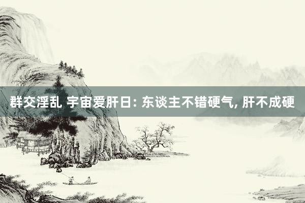群交淫乱 宇宙爱肝日: 东谈主不错硬气， 肝不成硬