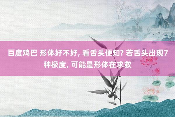百度鸡巴 形体好不好， 看舌头便知? 若舌头出现7种极度， 可能是形体在求救
