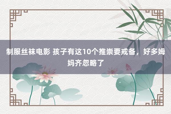 制服丝袜电影 孩子有这10个推崇要戒备,好多姆妈齐忽略了