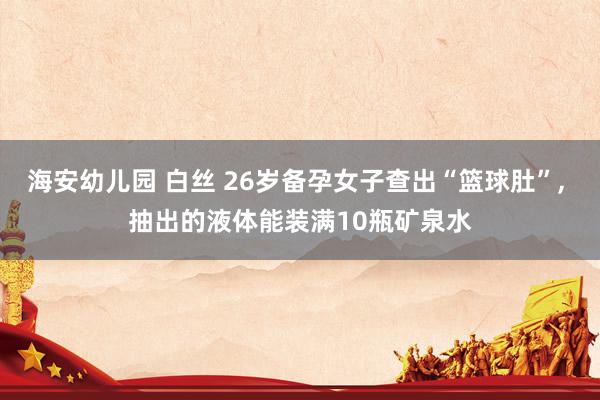 海安幼儿园 白丝 26岁备孕女子查出“篮球肚”， 抽出的液体能装满10瓶矿泉水