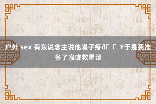 户外 sex 有东说念主说他嗓子疼🔥于是我准备了喉咙救星汤