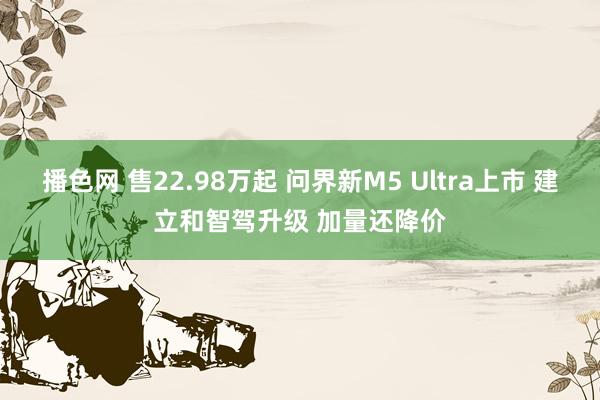 播色网 售22.98万起 问界新M5 Ultra上市 建立和智驾升级 加量还降价