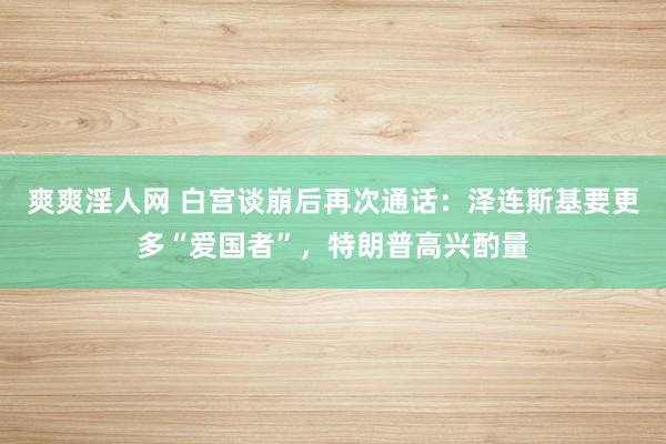爽爽淫人网 白宫谈崩后再次通话：泽连斯基要更多“爱国者”，特朗普高兴酌量