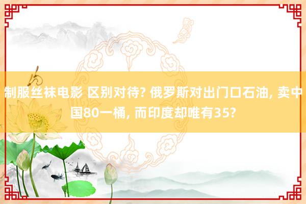 制服丝袜电影 区别对待? 俄罗斯对出门口石油， 卖中国80一桶， 而印度却唯有35?