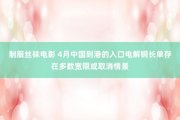 制服丝袜电影 4月中国到港的入口电解铜长单存在多数宽限或取消情景