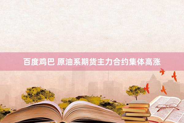 百度鸡巴 原油系期货主力合约集体高涨