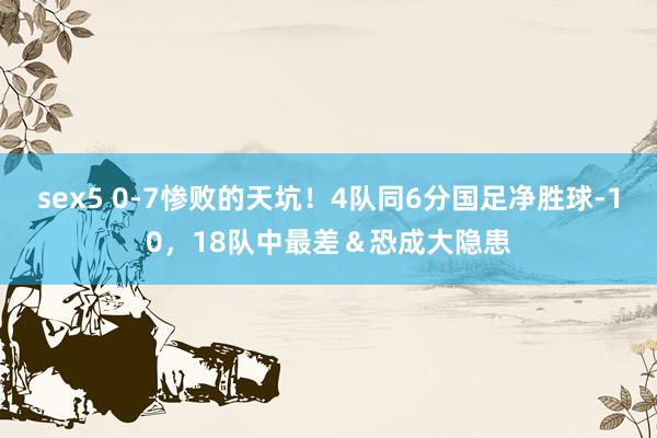 sex5 0-7惨败的天坑！4队同6分国足净胜球-10，18队中最差＆恐成大隐患