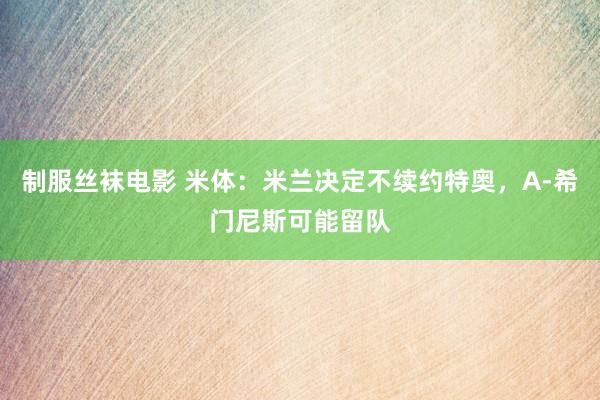 制服丝袜电影 米体：米兰决定不续约特奥，A-希门尼斯可能留队