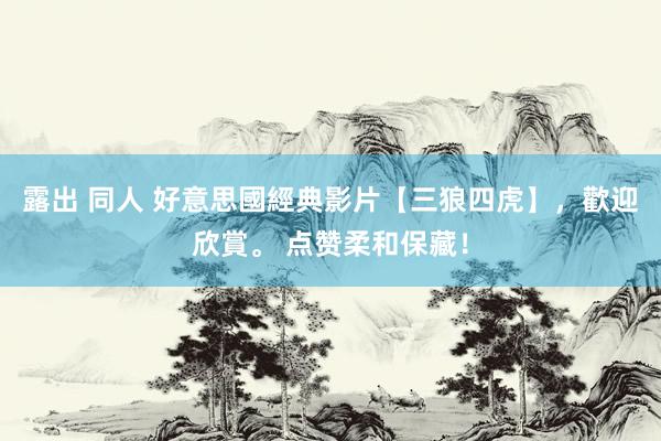 露出 同人 好意思國經典影片【三狼四虎】，歡迎欣賞。 点赞柔和保藏！