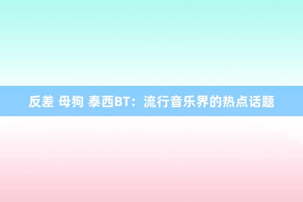 反差 母狗 泰西BT：流行音乐界的热点话题