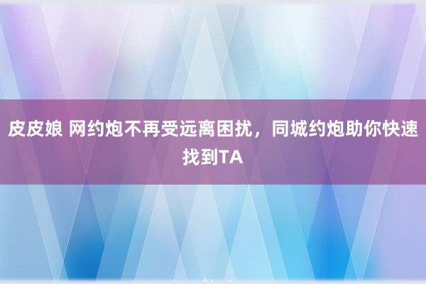 皮皮娘 网约炮不再受远离困扰，同城约炮助你快速找到TA