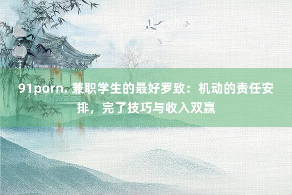 91porn. 兼职学生的最好罗致：机动的责任安排，完了技巧与收入双赢