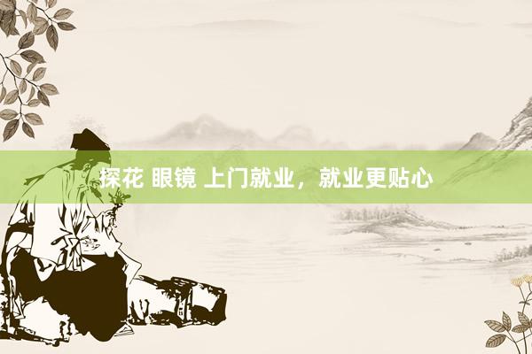 探花 眼镜 上门就业，就业更贴心
