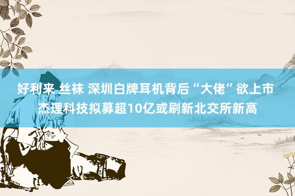 好利来 丝袜 深圳白牌耳机背后“大佬”欲上市 杰理科技拟募超10亿或刷新北交所新高