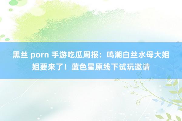黑丝 porn 手游吃瓜周报：鸣潮白丝水母大姐姐要来了！蓝色星原线下试玩邀请