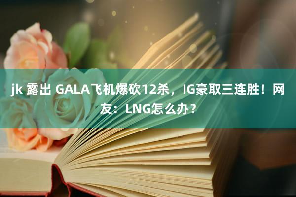 jk 露出 GALA飞机爆砍12杀，IG豪取三连胜！网友：LNG怎么办？