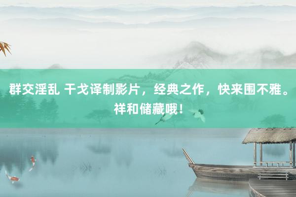 群交淫乱 干戈译制影片，经典之作，快来围不雅。祥和储藏哦！