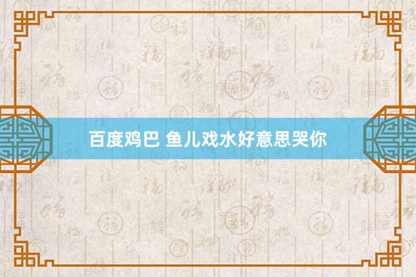 百度鸡巴 鱼儿戏水好意思哭你