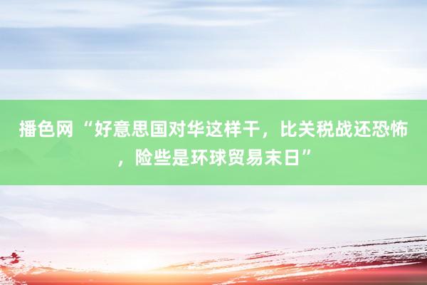 播色网 “好意思国对华这样干，比关税战还恐怖，险些是环球贸易末日”