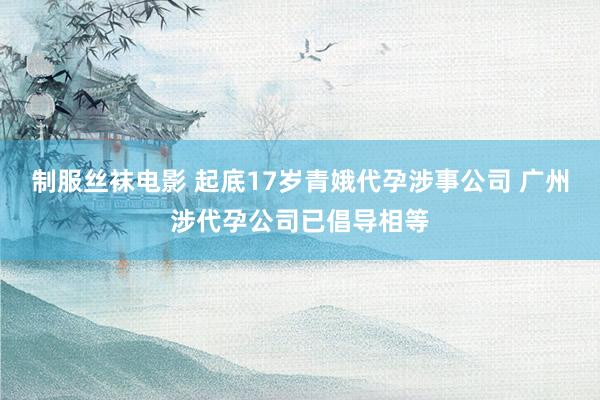 制服丝袜电影 起底17岁青娥代孕涉事公司 广州涉代孕公司已倡导相等